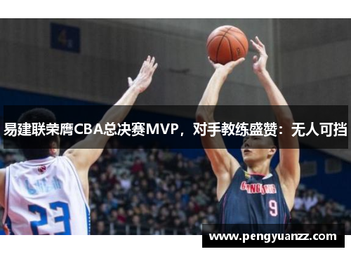 易建联荣膺CBA总决赛MVP，对手教练盛赞：无人可挡